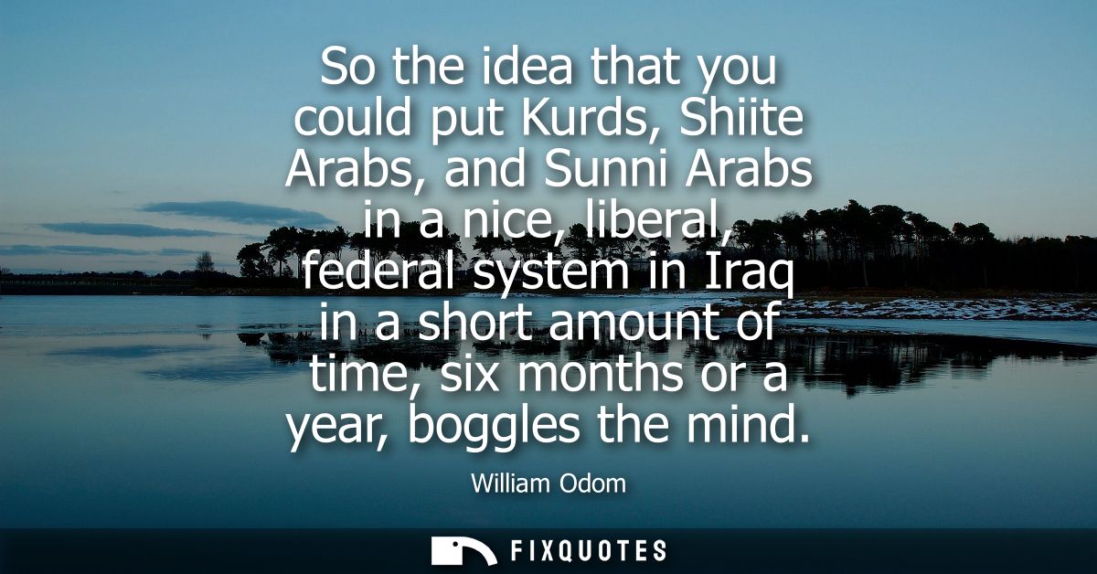 So the idea that you could put Kurds, Shiite Arabs, and Sunni Arabs in a nice, liberal, federal system in Iraq in a shor
