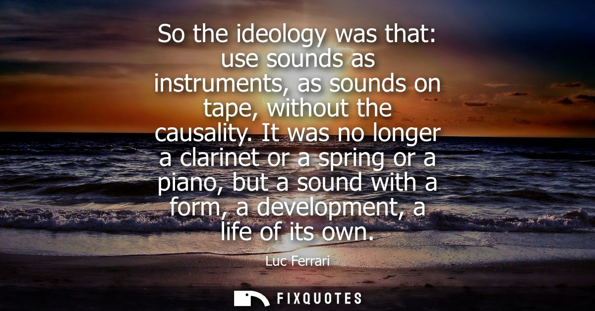 So the ideology was that: use sounds as instruments, as sounds on tape, without the causality. It was no longer a clarin