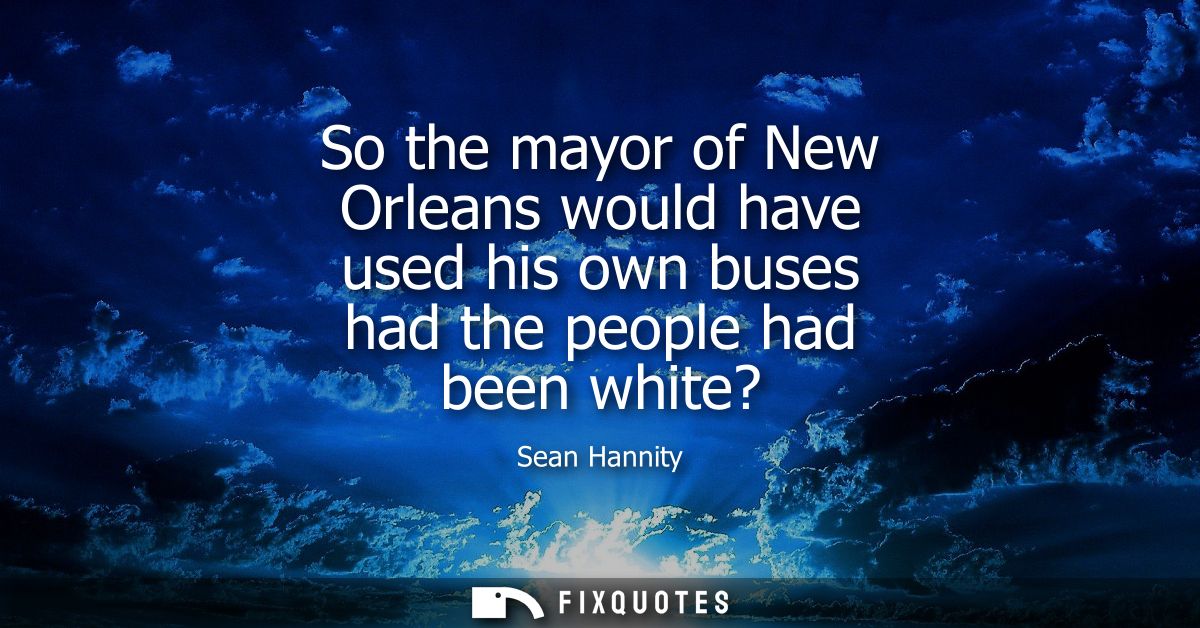 So the mayor of New Orleans would have used his own buses had the people had been white?