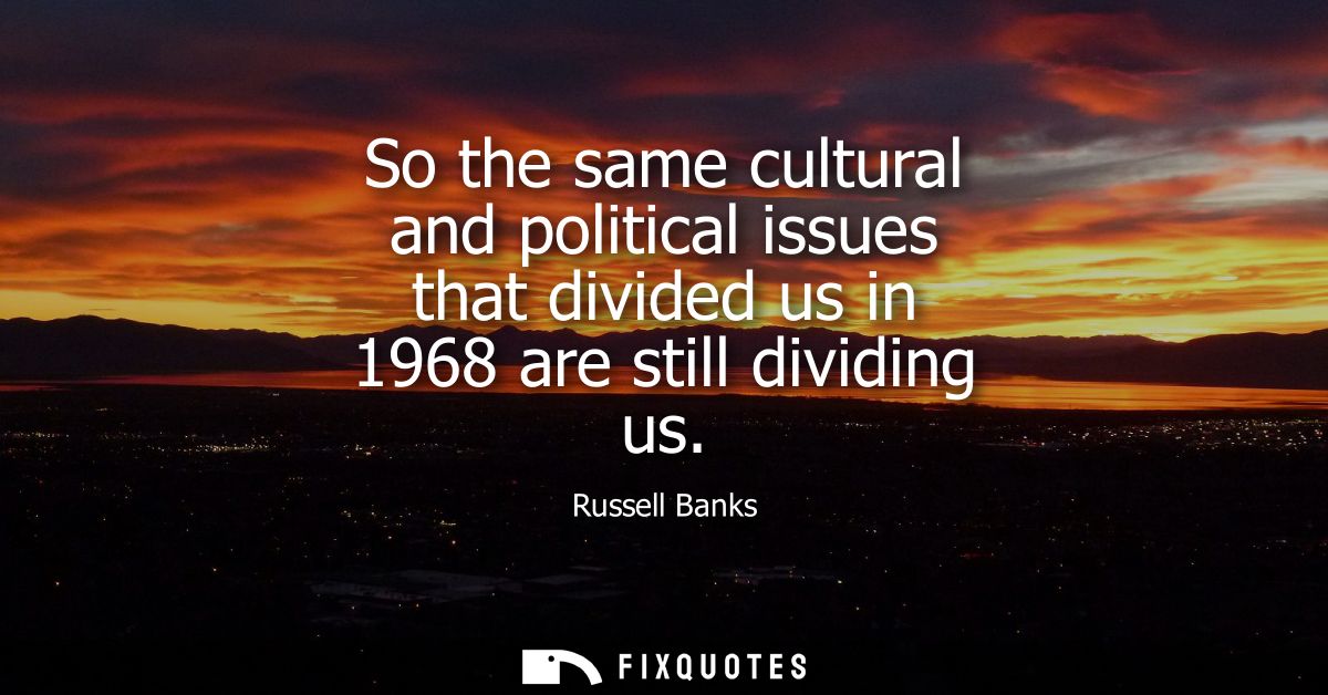 So the same cultural and political issues that divided us in 1968 are still dividing us