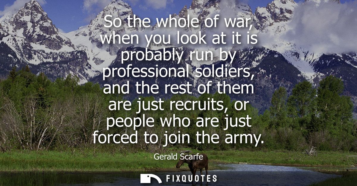 So the whole of war, when you look at it is probably run by professional soldiers, and the rest of them are just recruit