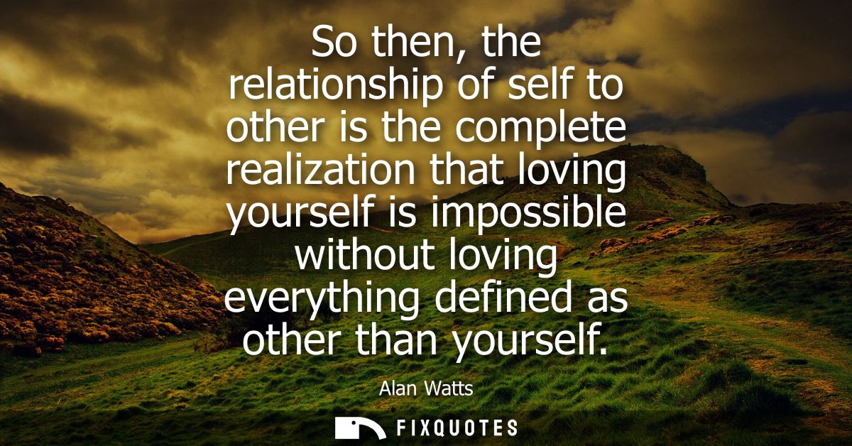 So then, the relationship of self to other is the complete realization that loving yourself is impossible without loving