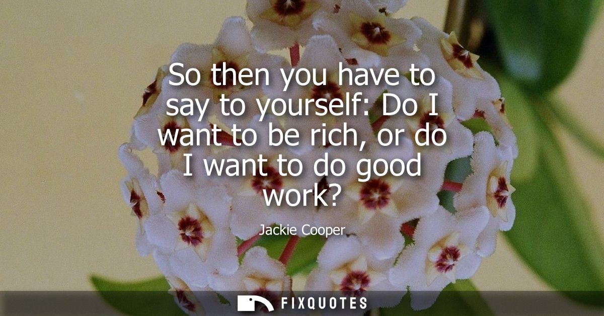 So then you have to say to yourself: Do I want to be rich, or do I want to do good work?