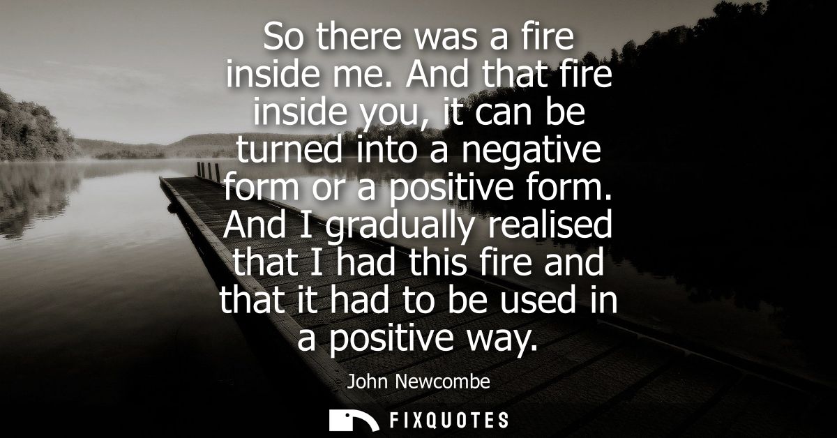 So there was a fire inside me. And that fire inside you, it can be turned into a negative form or a positive form.