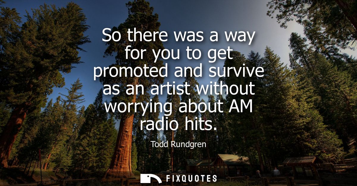 So there was a way for you to get promoted and survive as an artist without worrying about AM radio hits