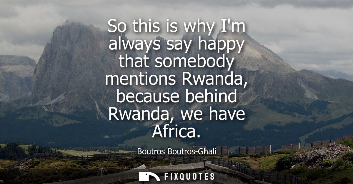 So this is why Im always say happy that somebody mentions Rwanda, because behind Rwanda, we have Africa