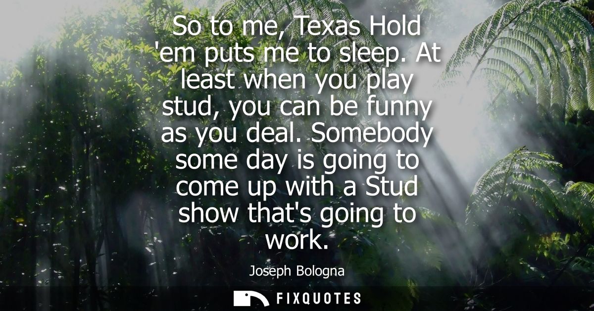 So to me, Texas Hold em puts me to sleep. At least when you play stud, you can be funny as you deal. Somebody some day i
