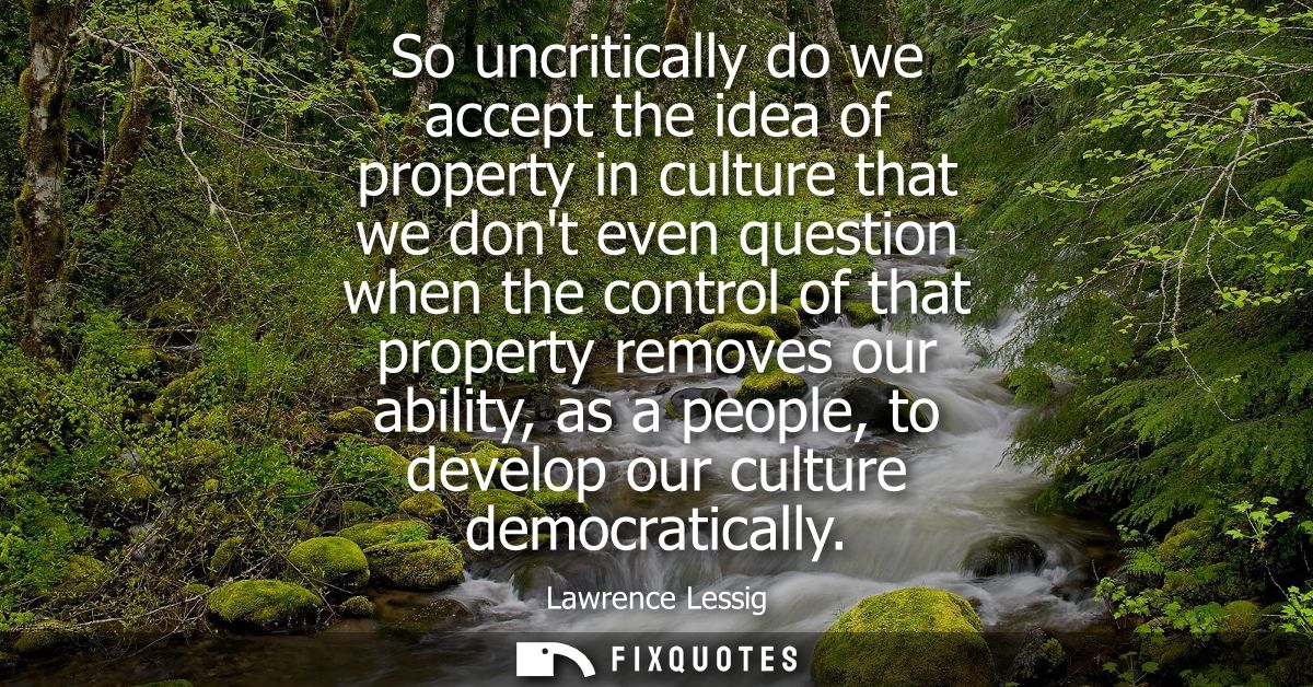 So uncritically do we accept the idea of property in culture that we dont even question when the control of that propert