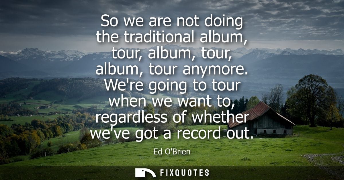 So we are not doing the traditional album, tour, album, tour, album, tour anymore. Were going to tour when we want to, r