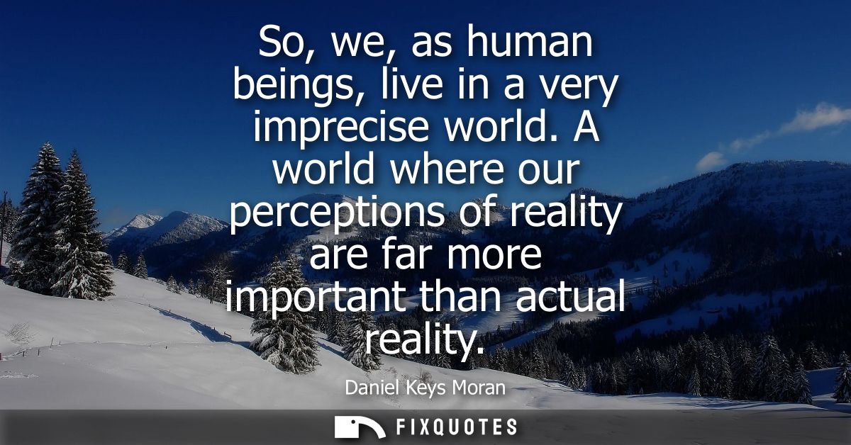 So, we, as human beings, live in a very imprecise world. A world where our perceptions of reality are far more important