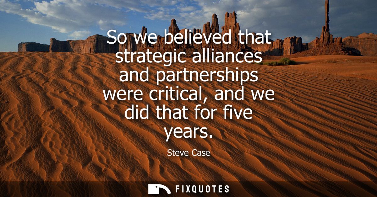 So we believed that strategic alliances and partnerships were critical, and we did that for five years
