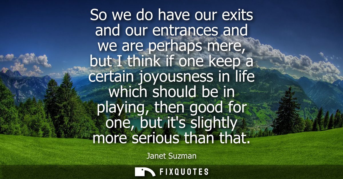 So we do have our exits and our entrances and we are perhaps mere, but I think if one keep a certain joyousness in life 