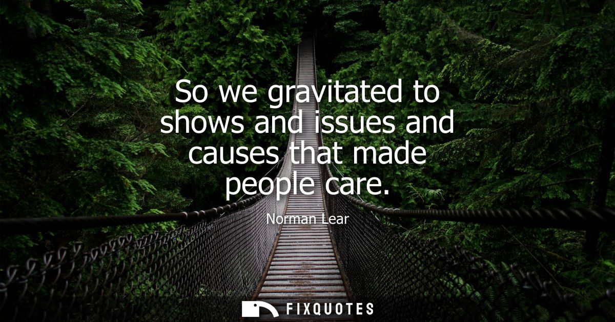 So we gravitated to shows and issues and causes that made people care