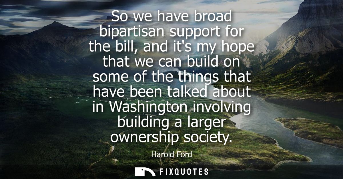 So we have broad bipartisan support for the bill, and its my hope that we can build on some of the things that have been