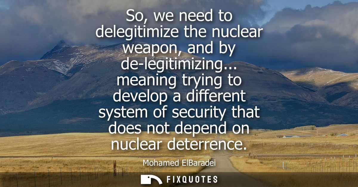 So, we need to delegitimize the nuclear weapon, and by de-legitimizing... meaning trying to develop a different system o