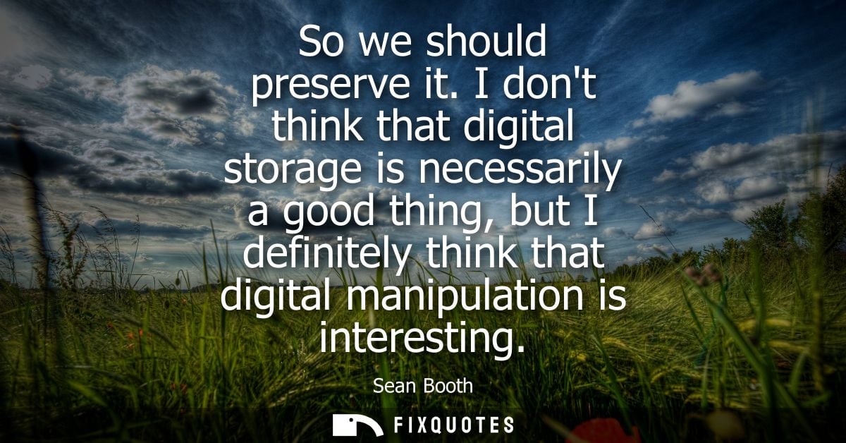 So we should preserve it. I dont think that digital storage is necessarily a good thing, but I definitely think that dig