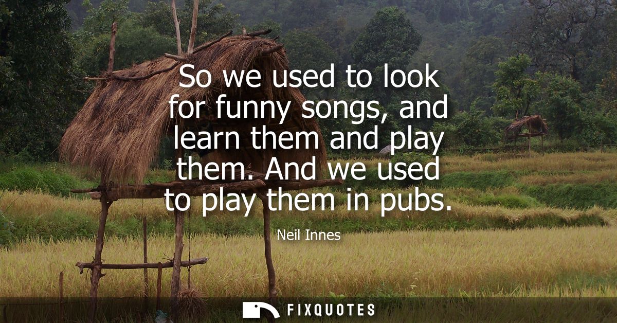 So we used to look for funny songs, and learn them and play them. And we used to play them in pubs