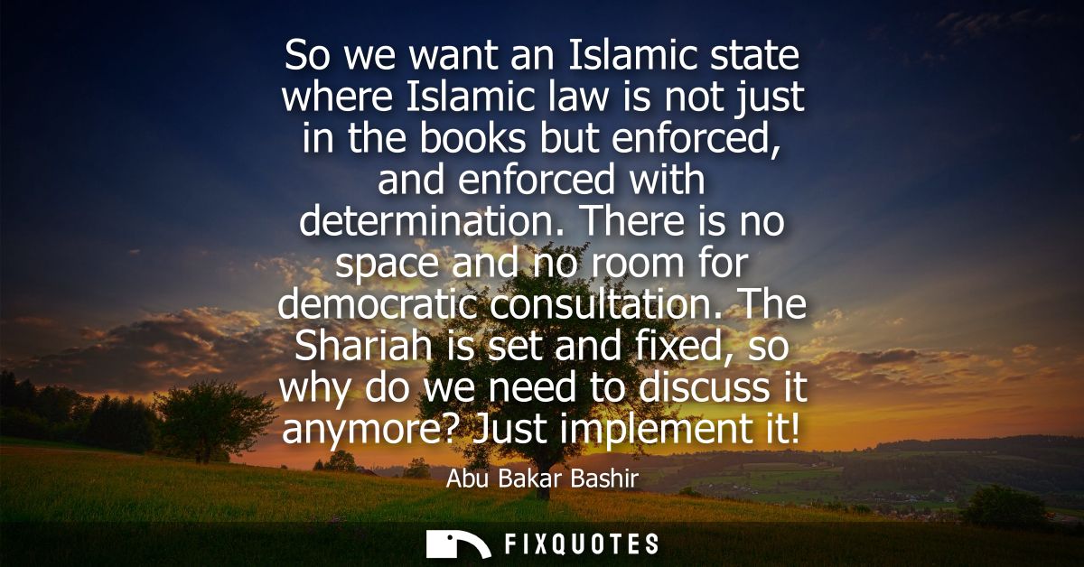 So we want an Islamic state where Islamic law is not just in the books but enforced, and enforced with determination.