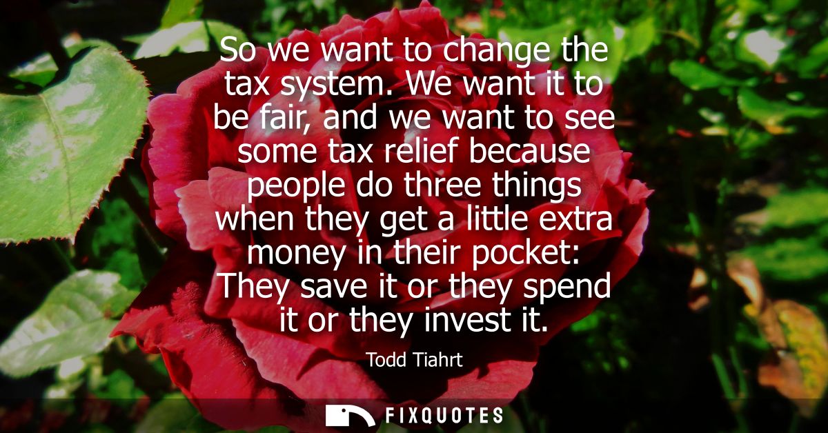 So we want to change the tax system. We want it to be fair, and we want to see some tax relief because people do three t