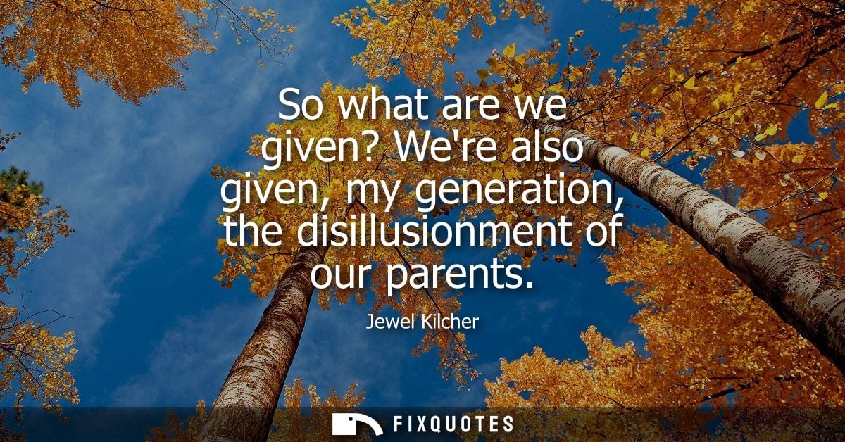 So what are we given? Were also given, my generation, the disillusionment of our parents