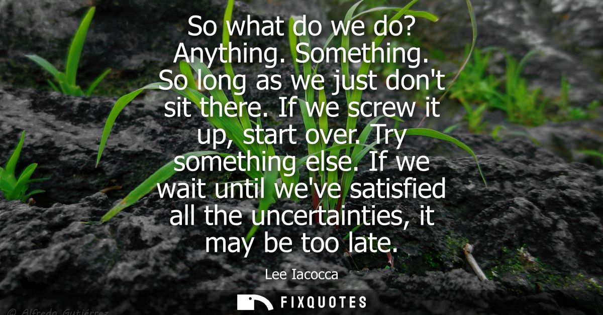 So what do we do? Anything. Something. So long as we just dont sit there. If we screw it up, start over. Try something e