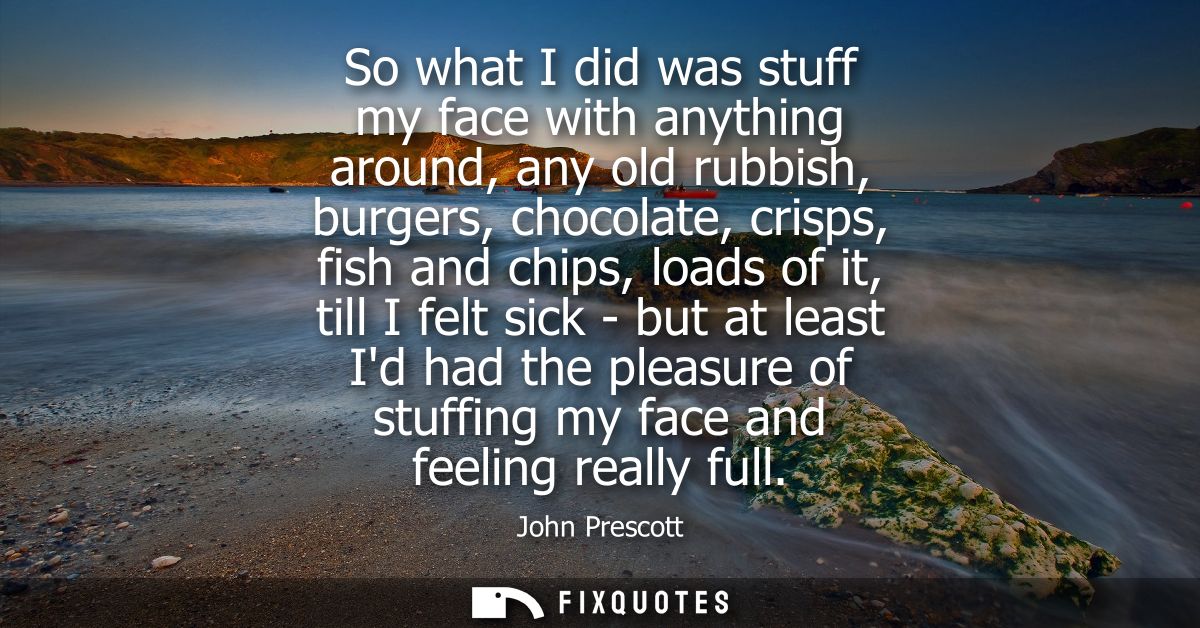 So what I did was stuff my face with anything around, any old rubbish, burgers, chocolate, crisps, fish and chips, loads