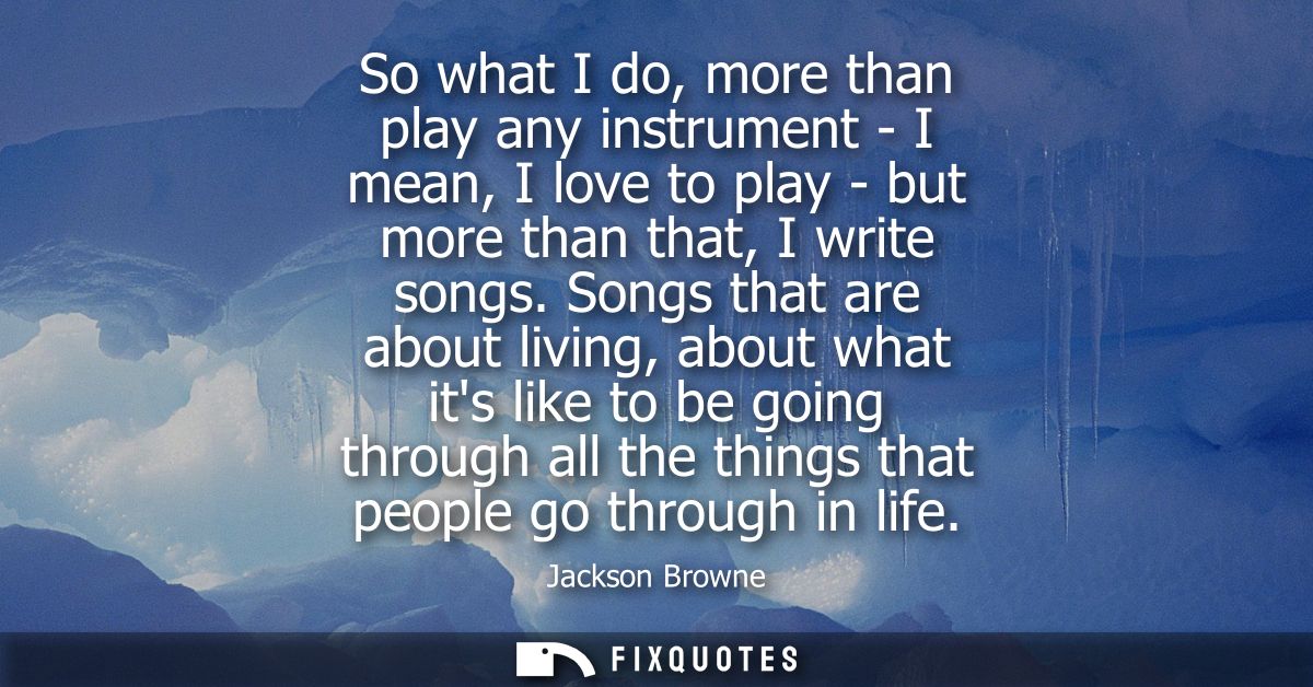 So what I do, more than play any instrument - I mean, I love to play - but more than that, I write songs.