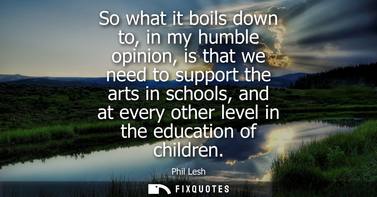 So what it boils down to, in my humble opinion, is that we need to support the arts in schools, and at every other level