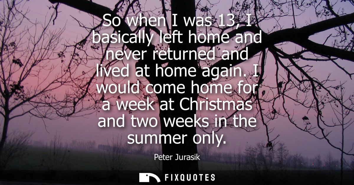 So when I was 13, I basically left home and never returned and lived at home again. I would come home for a week at Chri