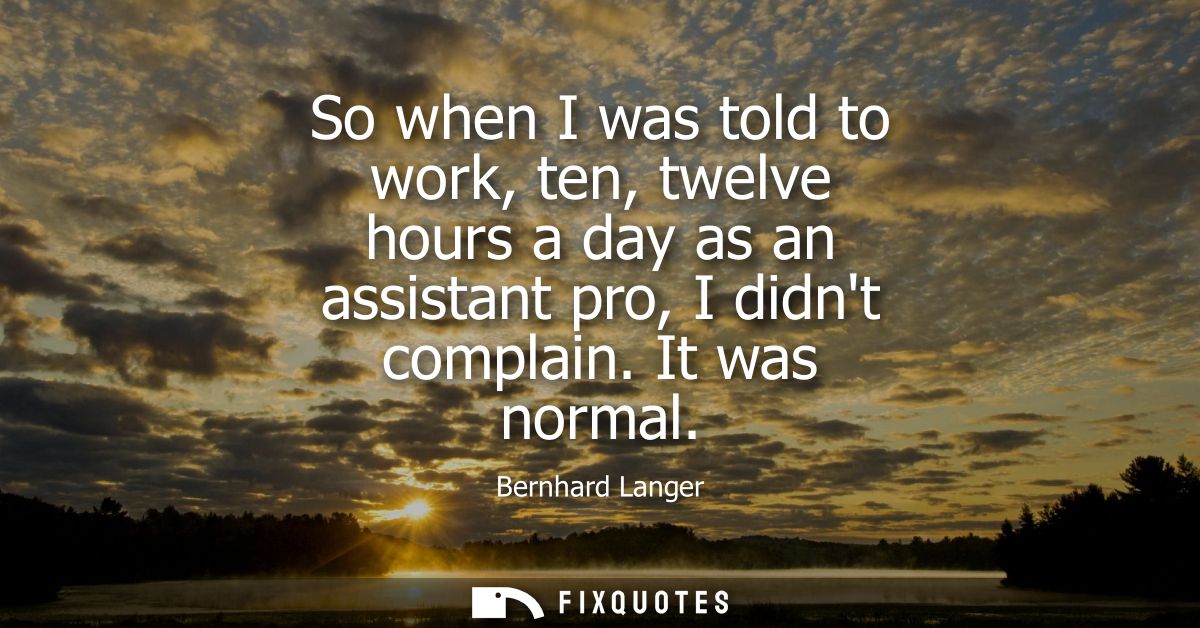 So when I was told to work, ten, twelve hours a day as an assistant pro, I didnt complain. It was normal