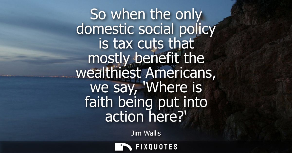 So when the only domestic social policy is tax cuts that mostly benefit the wealthiest Americans, we say, Where is faith
