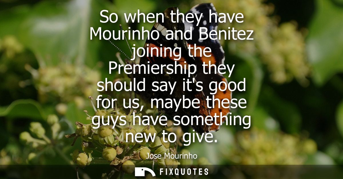 So when they have Mourinho and Benitez joining the Premiership they should say its good for us, maybe these guys have so