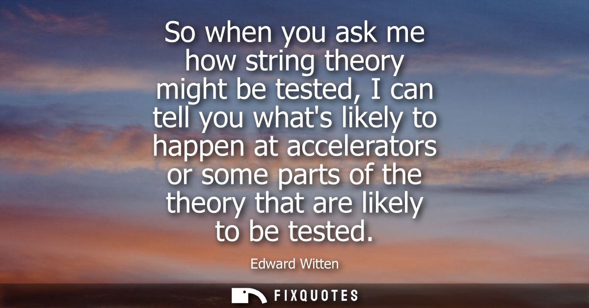 So when you ask me how string theory might be tested, I can tell you whats likely to happen at accelerators or some part