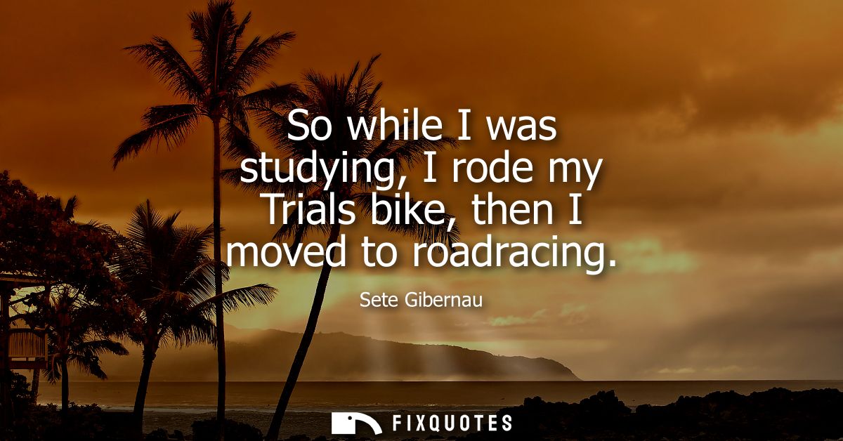 So while I was studying, I rode my Trials bike, then I moved to roadracing