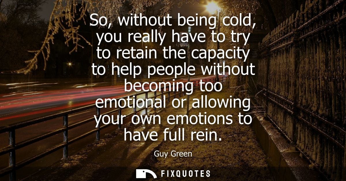 So, without being cold, you really have to try to retain the capacity to help people without becoming too emotional or a
