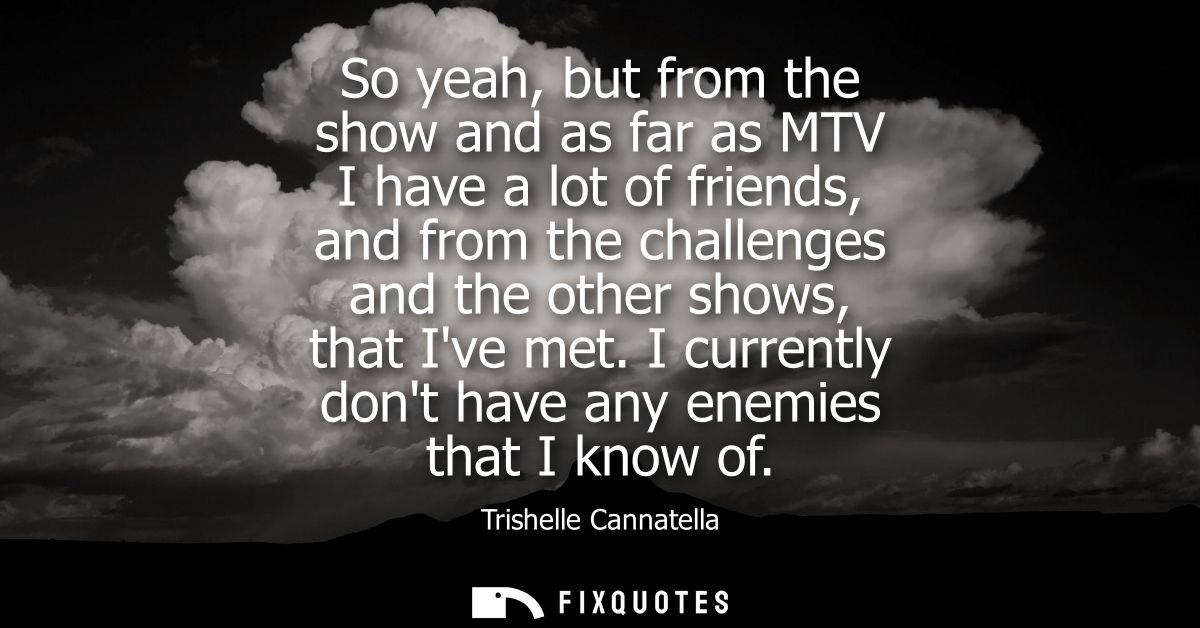 So yeah, but from the show and as far as MTV I have a lot of friends, and from the challenges and the other shows, that 