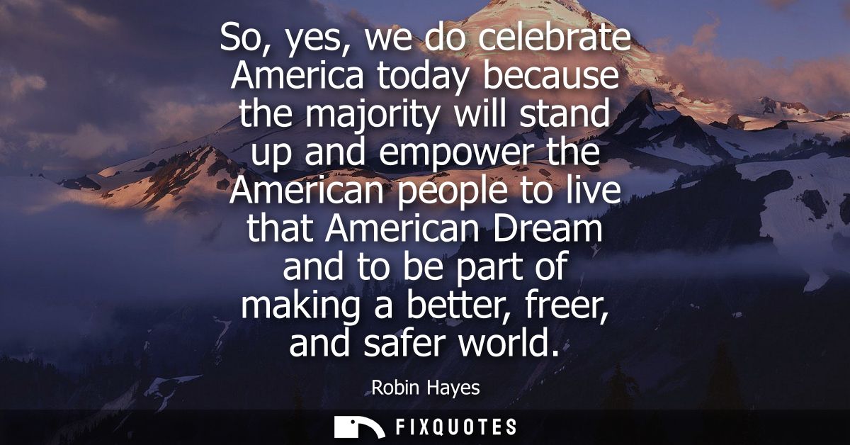 So, yes, we do celebrate America today because the majority will stand up and empower the American people to live that A