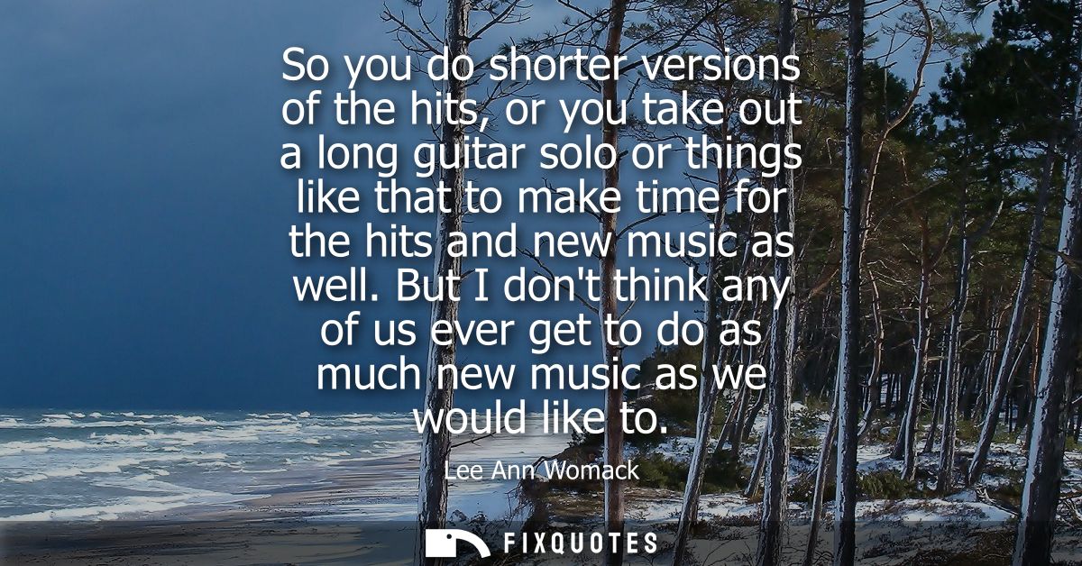 So you do shorter versions of the hits, or you take out a long guitar solo or things like that to make time for the hits