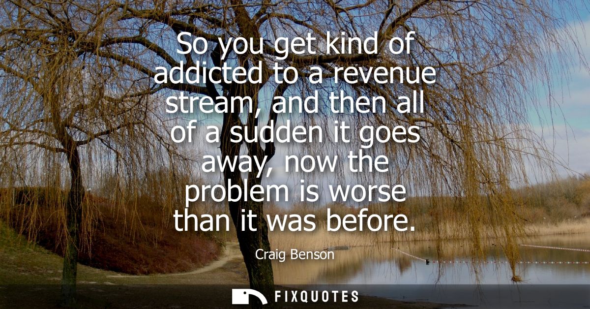So you get kind of addicted to a revenue stream, and then all of a sudden it goes away, now the problem is worse than it