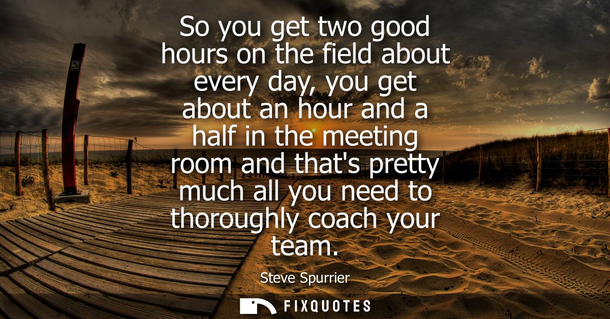So you get two good hours on the field about every day, you get about an hour and a half in the meeting room and thats p
