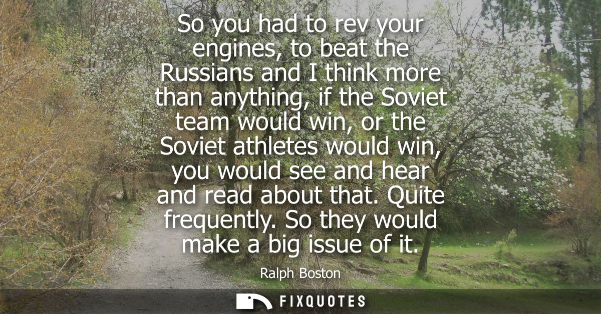 So you had to rev your engines, to beat the Russians and I think more than anything, if the Soviet team would win, or th