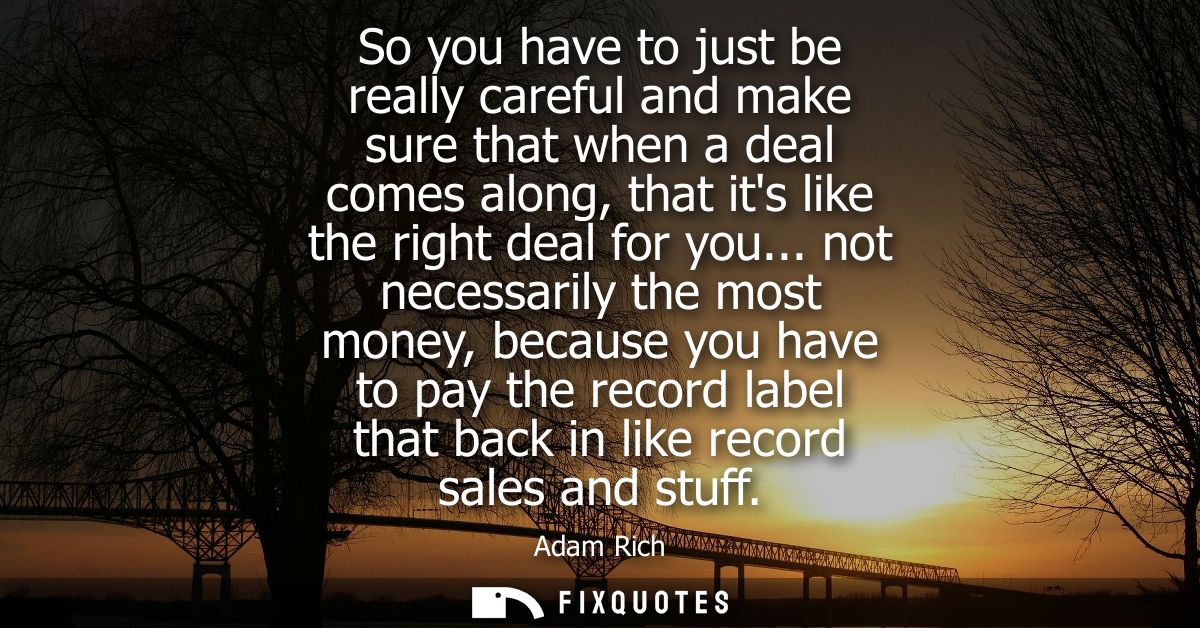 So you have to just be really careful and make sure that when a deal comes along, that its like the right deal for you..