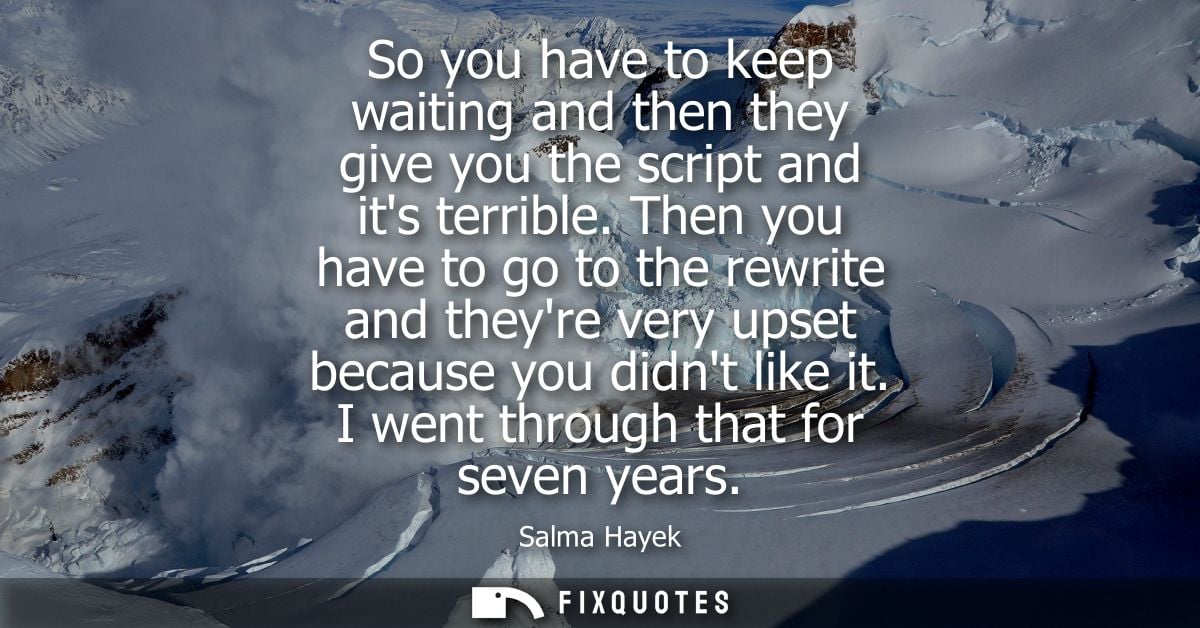 So you have to keep waiting and then they give you the script and its terrible. Then you have to go to the rewrite and t