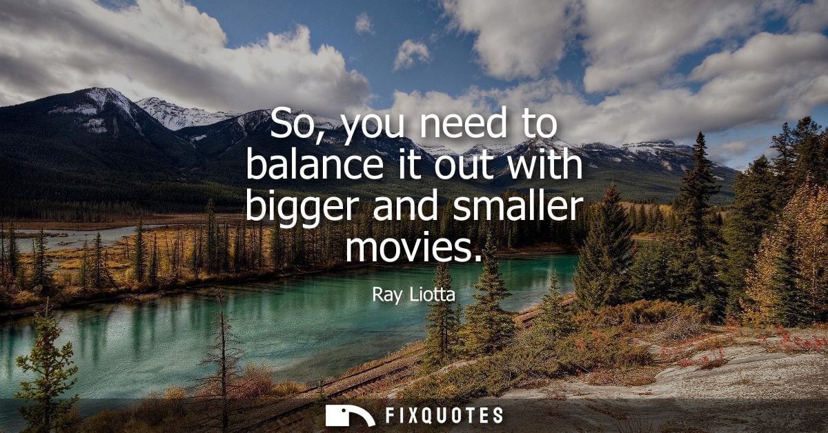 So, you need to balance it out with bigger and smaller movies