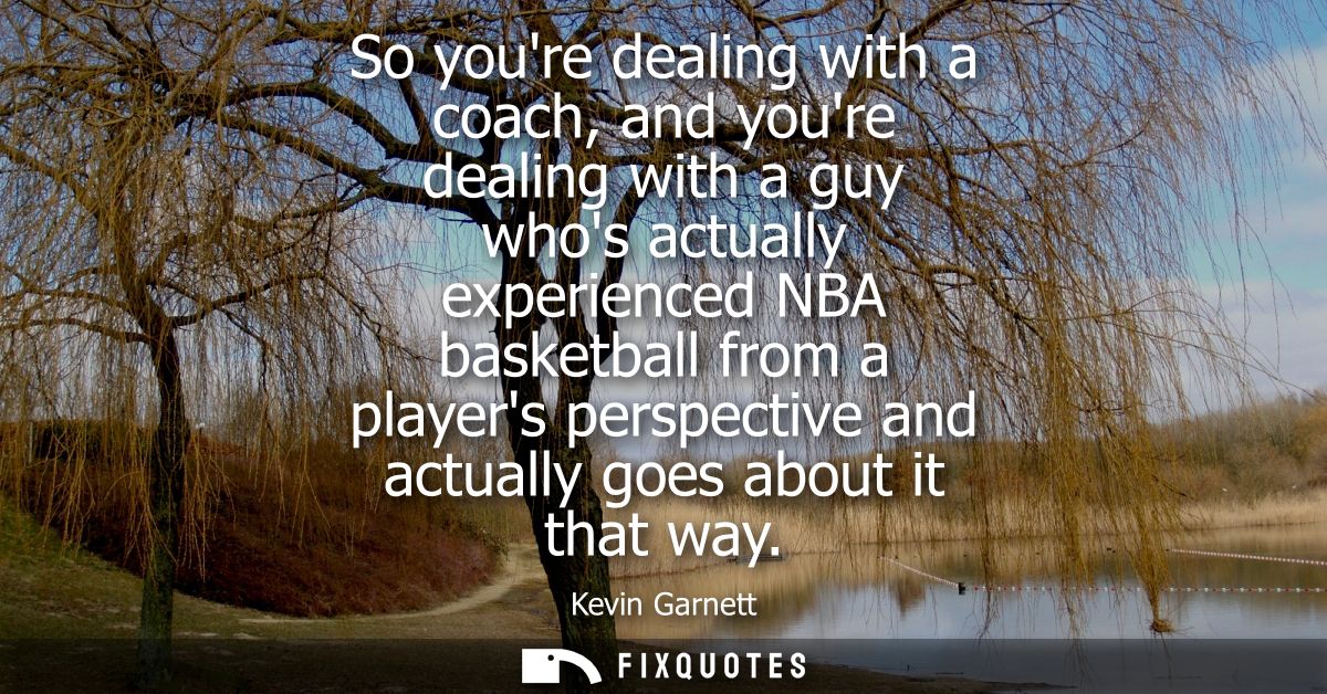 So youre dealing with a coach, and youre dealing with a guy whos actually experienced NBA basketball from a players pers