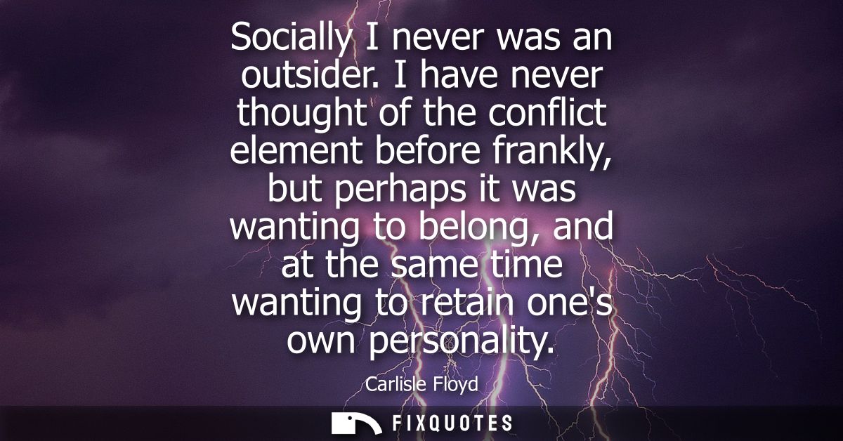 Socially I never was an outsider. I have never thought of the conflict element before frankly, but perhaps it was wantin