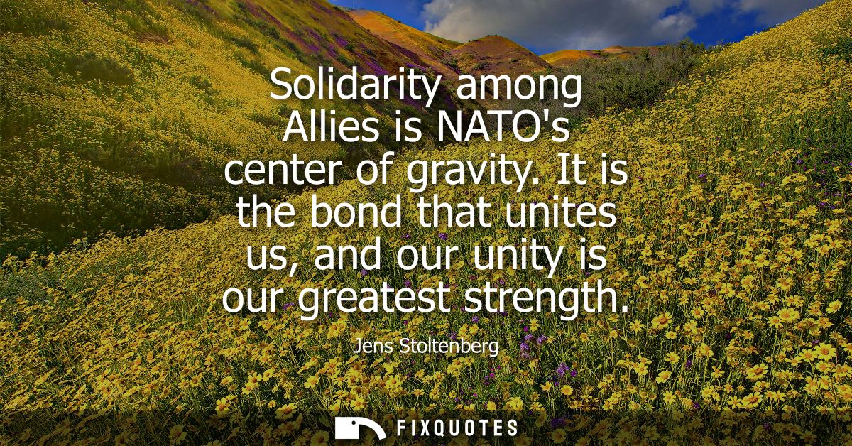 Solidarity among Allies is NATOs center of gravity. It is the bond that unites us, and our unity is our greatest strengt