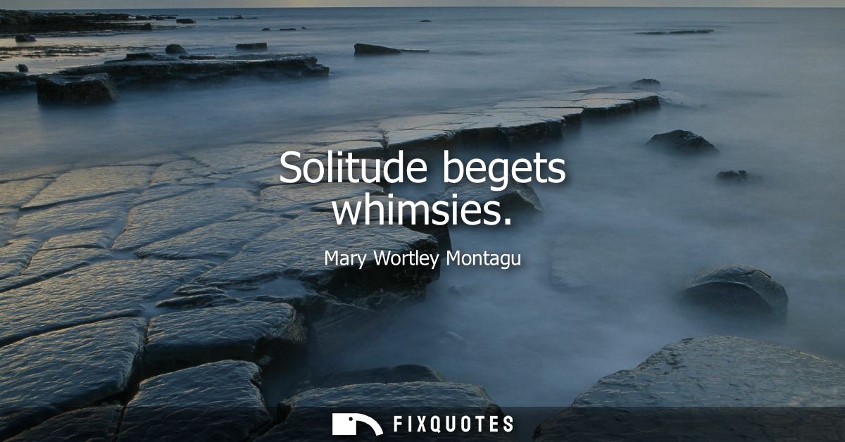Solitude begets whimsies