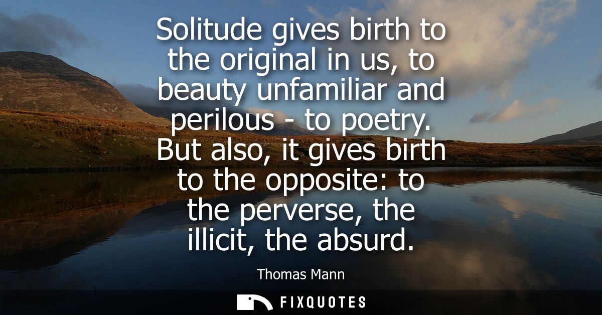 Solitude gives birth to the original in us, to beauty unfamiliar and perilous - to poetry. But also, it gives birth to t