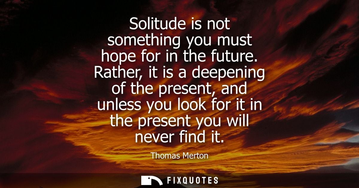 Solitude is not something you must hope for in the future. Rather, it is a deepening of the present, and unless you look